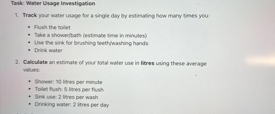 Task: Water Usage Investigation
1. Track your water usage for a single day by estimating how many times you:
- Flush the toilet
- Take a shower/bath (estimate time in minutes)
- Use the sink for brushing teeth/washing hands
- Drink water
2. Calculate an estimate of your total water use in litres using these average values:
- Shower: 10 litres per minute
- Toilet flush: 5 litres per flush
- Sink use: 2 litres per wash
- Drinking water: 2 litres per day