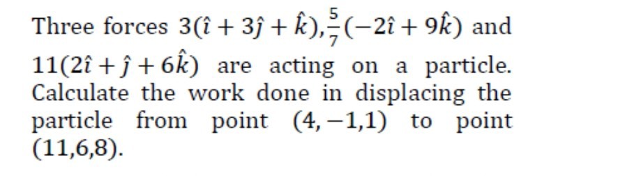 Three forces 3(+3 +k̂), (5)/(7)(-2 +9 k̂) and 11(2 ++6 k̂) are acting on a particle. Calculate the work done in displacing the particle from point (4,-1,1) to point (11,6,8).