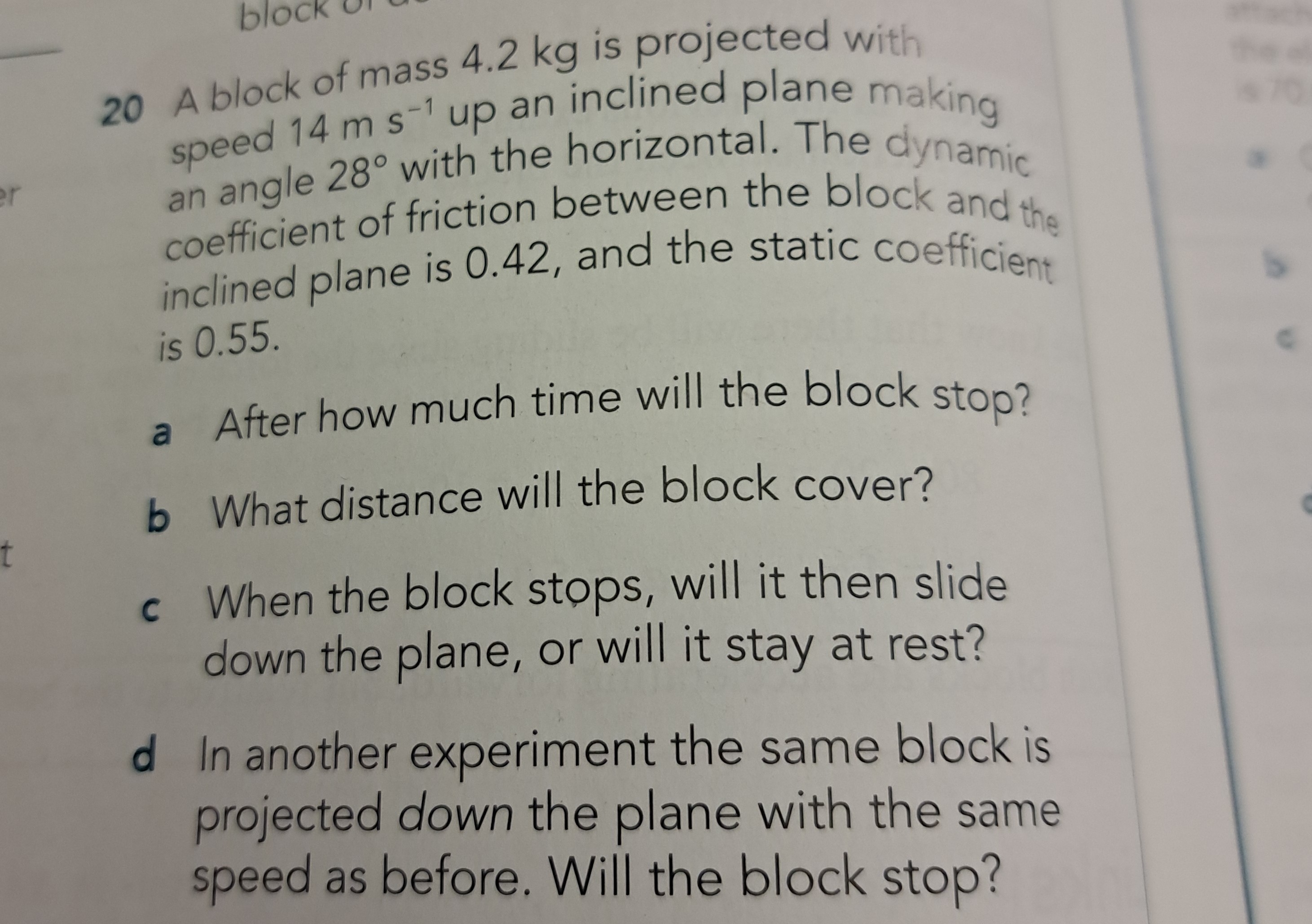 20 A block of mass 4.2 kg is projected with speed 14  m s^-1 up an inclined plane making an angle 28^∘ with the horizontal. The dynamic coefficient of friction between the block and the inclined plane is 0.42 , and the static coefficient is 0.55 .
a After how much time will the block stop?
b What distance will the block cover?
c When the block stops, will it then slide down the plane, or will it stay at rest?
d In another experiment the same block is projected down the plane with the same speed as before. Will the block stop?