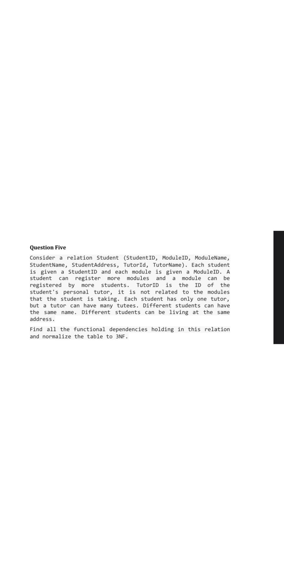 Question Five
Consider a relation Student (StudentID, ModuleID, ModuleName, StudentName, StudentAddress, TutorId, TutorName). Each student is given a StudentID and each module is given a ModuleID. A student can register more modules and a module can be registered by more students. TutorID is the ID of the student's personal tutor, it is not related to the modules that the student is taking. Each student has only one tutor, but a tutor can have many tutees. Different students can have the same name. Different students can be living at the same address.

Find all the functional dependencies holding in this relation and normalize the table to 3 NF .
