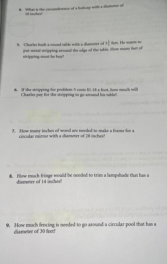 4. What is the circumference of a hubcap with a diameter of 10 inches?
5. Charles built a round table with a diameter of 3 (1)/(2) feet. He wants to put metal stripping around the edge of the table. How many feet of stripping must he buy?
6. If the stripping for problem 5 costs $ 1.18 a foot, how much will Charles pay for the stripping to go around his table?
7. How many inches of wood are needed to make a frame for a circular mirror with a diameter of 28 inches?
8. How much fringe would be needed to trim a lampshade that has a diameter of 14 inches?
9. How much fencing is needed to go around a circular pool that has a diameter of 30 feet?