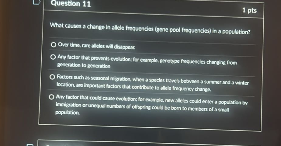 Question 11
1 pts

What causes a change in allele frequencies (gene pool frequencies) in a population?
Over time, rare alleles will disappear.
Any factor that prevents evolution; for example, genotype frequencies changing from generation to generation
Factors such as seasonal migration, when a species travels between a summer and a winter location, are important factors that contribute to allele frequency change.
Any factor that could cause evolution: for example, new alleles could enter a population by immigration or unequal numbers of offspring could be born to members of a small population.