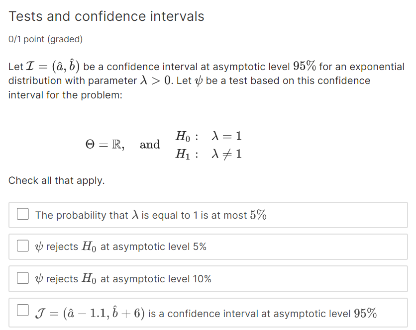 Tests and confidence intervals
0/1 point (graded)
Let ℐ=(â, b̂) be a confidence interval at asymptotic level 95 % for an exponential distribution with parameter λ>0. Let ψ be a test based on this confidence interval for the problem:

    Θ=ℝ,    and 
        H0:    λ=1 
        
        H1:    λ≠ 1


Check all that apply.
The probability that λ is equal to 1 is at most 5 %
ψ rejects H0 at asymptotic level 5 %
ψ rejects H0 at asymptotic level 10 %
𝒥=(â-1.1, b̂+6) is a confidence interval at asymptotic level 95 %