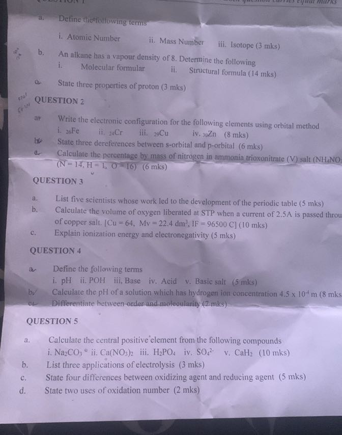 a. Define thefolfowing terms
i. Atomic Number
ii. Mass Number
iii. Isotope ( 3 mks )
b. An alkane has a vapour density of 8 . Determine the following
i. Molecular formular
ii. Structural formula ( 14 mks )

State three progerties of protion (3 mks)
QUESTION 2
ar Write the electronic configuration for the following elements using orbital method
i. 26 Fe
ii. 24 Cr
iii. 29Cu
iv. 30 Zn
( 8 mks )
State three derefeiences between s-orbital and p-orbital ( 6 mks )
er Calculate the percentage by mass of nitrogen in ammonia trioxonitrate (V) salt ( NH4NO

    (N=14, H=b, O=16)   (6 mks)


QUESTION 3
a. List five scientists whose work led to the development of the periodic table ( 5 mks )
b. Calculate the volume of oxygen liberated at STP when a current of 2.5 A is passed throu of copper salt. [Cu=64, Mv=22.4 dm^3, IF=96500 C](10 mks)
c. Explain ionization energy and electronegativity ( 5 mks )

QUESTION 4
a Define the following terms
i. pH
ii. POH
iii, Base
iv, Acid v. Basic salt ( 5 mks )
bv Calculate the pH of a solution which has hydrogen ion concentration 4.5 × 10^-4 m(8 mks
of Differentiate hetween order and molecularity ( 7 mks )
QUESTION 5
a. Calculate the central positive element from the following compounds
i. Na2CO3^∘ ii. Ca(NO3)2
iii. H2PO4
iv. SO4^2
v. CaH2
(10 mks)
b. List three applications of electrolysis ( 3 mks )
c. State four differences between oxidizing agent and reducing agent ( 5 mks )
d. State two uses of oxidation number ( 2 mks )