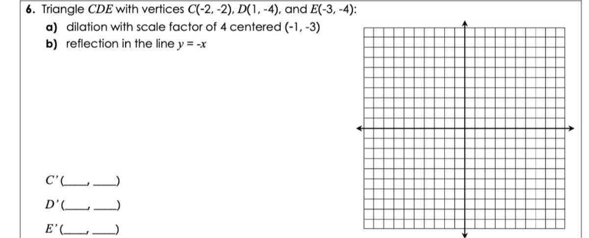 6. Triangle C D E with vertices C(-2,-2), D(1,-4), and E(-3,-4) :
a) dilation with scale factor of 4 centered ( -1,-3 )
b) reflection in the line y=-x

    C^'(□, □) 
        
        D^'(□, □) 
        
        E^'(□, □)
