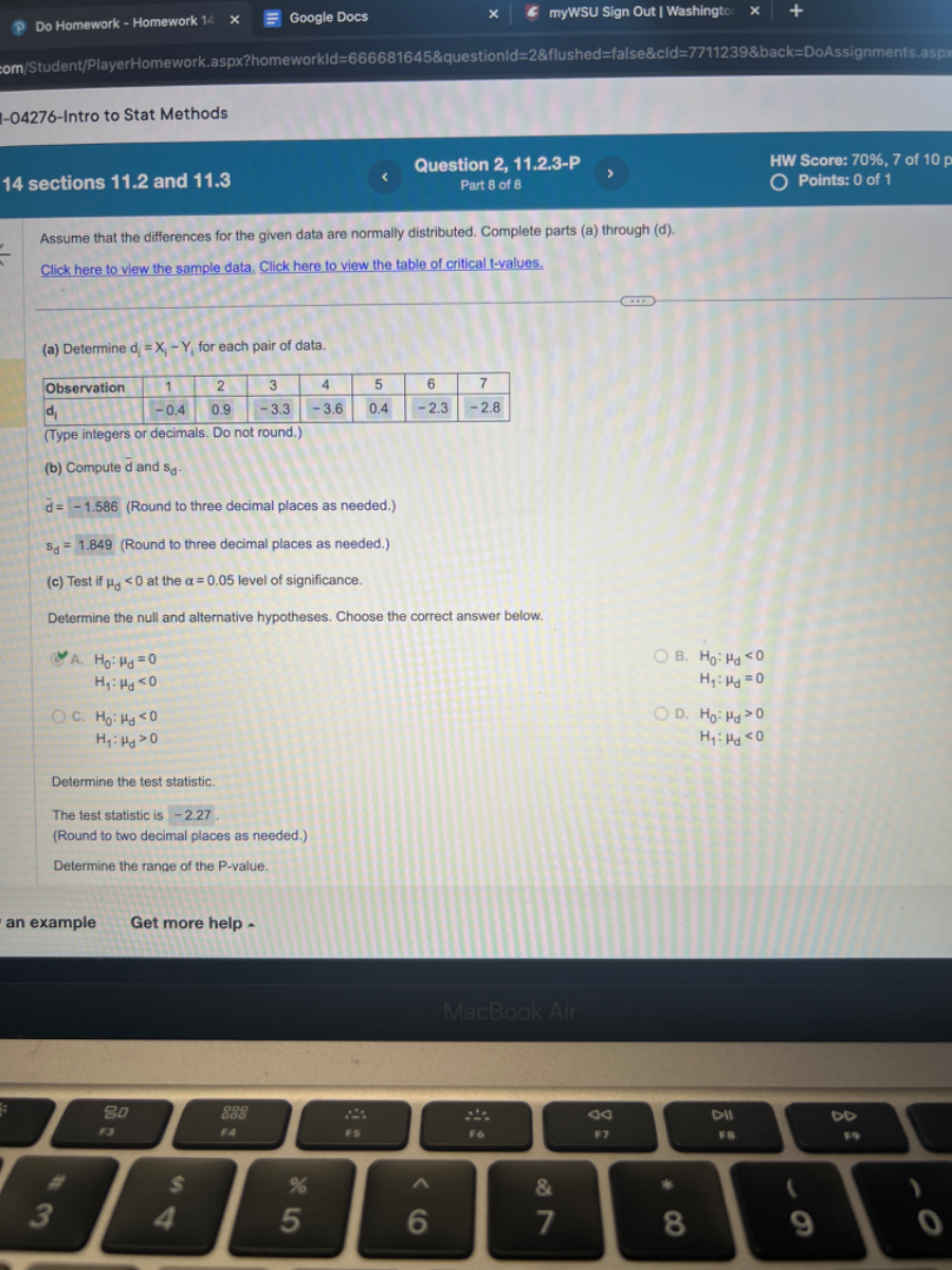 Do Homework - Homework 14
Google Docs
myWSU Sign Out | Washingto
:om/Student/PlayerHomework.aspx?homeworkld=666681645&questionld=28flushed=false & cld=77112398back=DoAssignments.aspp
I-04276-Intro to Stat Methods
14 sections 11.2 and 11.3
Question 2, 11.2.3-P
HW Score: 70 %, 7 of 10 p
Part 8 of 8
Points: 0 of 1
Assume that the differences for the given data are normally distributed. Complete parts (a) through (d).
Click here to view the sample data. Click here to view the table of critical t-values.
(a) Determine di=Xi-Yi for each pair of data.

Observation     1     2     3     4     5     6     7 

di     -0.4     0.9     -3.3     -3.6     0.4     -2.3     -2.8 


(Type integers or decimals. Do not round.)
(b) Compute d and sd.
d̅=-1.586 (Round to three decimal places as needed.)
Sd=1.849 (Round to three decimal places as needed.)
(c) Test if μd<0 at the α=0.05 level of significance.

Determine the null and alternative hypotheses. Choose the correct answer below.
A.

    H0: μd=0 
        
        H1: μd<0

B.

    H0: μd<0 
        
        H1: μd=0

c.

    H0: μd<0 
        
        Hf: μd>0

D.

    H0: μd>0 
        
        H1: μd<0


Determine the test statistic.
The test statistic is -2.27 .
(Round to two decimal places as needed.)
Determine the range of the P-value.
an example Get more help .