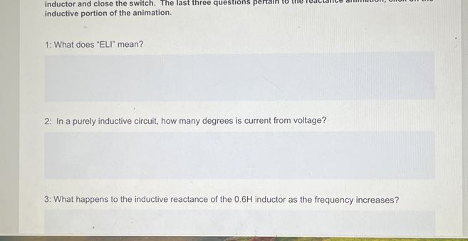 inductor and close the switch. The last three questions inductive portion of the animation.

1: What does "ELI" mean?

2: In a purely inductive circuit, how many degrees is current from voltage?

3: What happens to the inductive reactance of the 0.6 H inductor as the frequency increases?