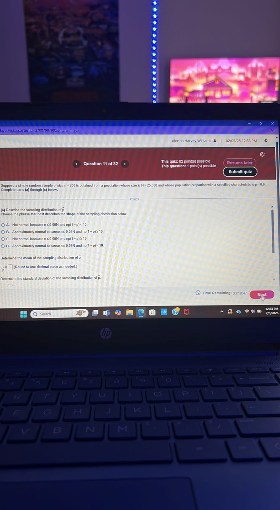 layer Test.aspxitestld =2700798798 centerwin = yes
Alonna Harvey-Williams 2
02/05/25 12:53 PM
θ
Question 11 of 82
This quiz: 82 point(s) possible
This question: 1 point(s) possible
Resume later
Submit quiz

Suppose a simple random sample of size n=200 is obtained from a population whose size is N=25,000 and whose population proportion with a specified characteristic is p=0.6. Complete parts (a) through (c) below.
(a) Describe the sampling distribution of p̂.

Choose the phrase that best describes the shape of the sampling distribution below
A. Not normal because n ≤ 0.05  N and np(1-p)<10.
B. Approximately normal because n ≤ 0.05  N and n p(1-p) ≥ 10.
C. Not normal because n≤ 0.05  N and np(1-p) ≥ 10.
D. Approximately normal because n≤ 0.05  N and np(1-p)<10.

Determine the mean of the sampling distribution of p̂.

    ip=□
 (Round to one decimal place as needed.)

Determine the standard deviation of the sampling distribution of p̂.
(1)
Time Remaining: 03:18.47
Next
12:53 PM
2 / 5 / 2025
Search