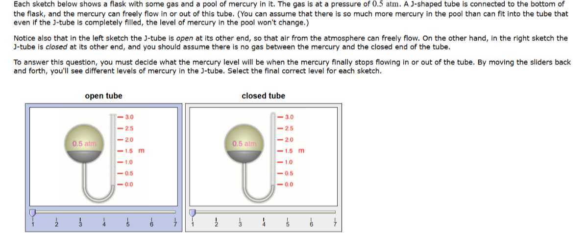 Each sketch below shows a flask with some gas and a pool of mercury in it. The gas is at a pressure of 0.5 atm . A J-shaped tube is connected to the bottom of the flask, and the mercury can freely flow in or out of this tube. (You can assume that there is so much more mercury in the pool than can fit into the tube that even if the J-tube is completely filled, the level of mercury in the pool won't change.)
Notice also that in the left sketch the J-tube is open at its other end, so that air from the atmosphere can freely flow. On the other hand, in the right sketch the J-tube is closed at its other end, and you should assume there is no gas between the mercury and the closed end of the tube.
To answer this question, you must decide what the mercury level will be when the mercury finally stops flowing in or out of the tube. By moving the sliders back and forth, you'll see different levels of mercury in the J-tube. Select the final correct level for each sketch.
open tube
closed tube