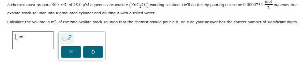 A chemist must prepare 300 . mL of 48.0 μM aqueous zinc oxalate (ZnC2O4) working solution. He'll do this by pouring out some 0.0000734 ( mol)/( L) aqueous zinc oxalate stock solution into a graduated cylinder and diluting it with distilled water.

Calculate the volume in mL of the zinc oxalate stock solution that the chemist should pour out. Be sure your answer has the correct number of significant digits.
□ mL □
10