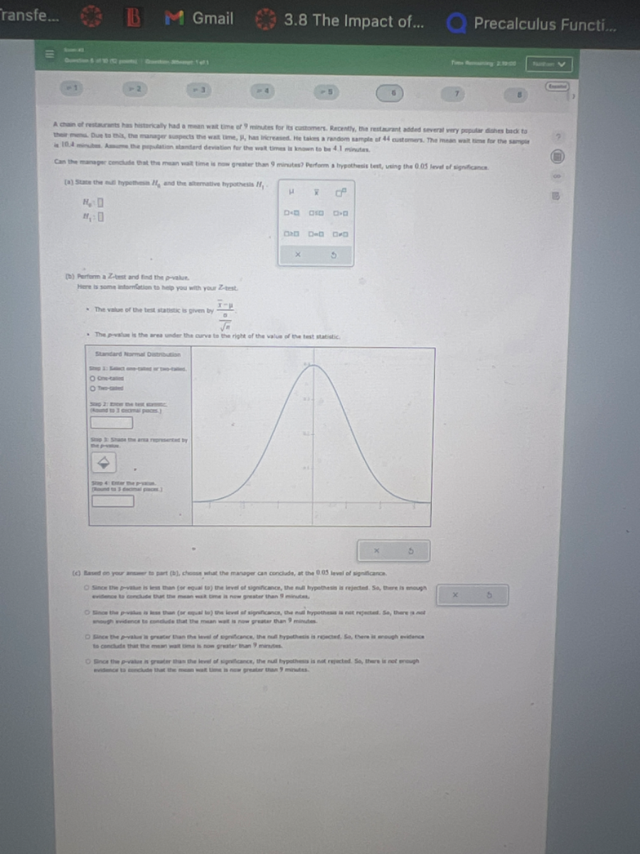 A chain of restaurants has historically had a mean wait time of 9 minutes for its customers. Recently, the restaurant added several very popular dishes back to their menu. Due to this, the manager suspects the wait time, μ, has increased. He takes a random sample of 44 customers. The mean wait time for the sample is 10.4 minutes. Assume, the population standard deviation for the wait times is known to be 4.1 minutes.

Can the manager conclude that the mean wait time is now greater than 9 minutes? Perform a hypothesis test, using the 0.01 level of significance.

(a) State the null hypothesis H0 and the alternative hypothesis H1.
   H0:
   H1:
(b) Perform a Z-test and find the p-value.
   Here is some information to help you with your Z-test.
   ullet The value of the test statistic is given by Z = racx-μσ/√(n)
   ullet The p-value is the area under the curve to the right of the value of the test statistic.

   ullet <Standard Normal Distribution Table>
      μ=0,σ=1
      Step 1: Compute the test statistic.
      Step 2: Find the p-value.
      Step 3: Shade the area represented by the p-value.
      Step 4: Enter the p-value. (Round to 3 decimal places.)

(c) Based on your answer to part (b), choose what the manager can conclude, at the 0.01 level of significance.
      □ Since the p-value is less than (or equal to) the level of significance, the null hypothesis is rejected. So, there is enough evidence to conclude that the mean wait time is now greater than 9 minutes.
      □ Since the p-value is less than (or equal to) the level of significance, the null hypothesis is not rejected. So, there is not enough evidence to conclude that the mean wait time is now greater than 9 minutes.
      □ Since the p-value is greater than the level of significance, the null hypothesis is rejected. So, there is enough evidence to conclude that the mean wait time is now greater than 9 minutes.
      □ Since the p-value is greater than the level of significance, the null hypothesis is not rejected. So, there is not enough evidence to conclude that the mean wait time is now greater than 9 minutes.

<The image contains a bell curve with shaded areas and a Standard Normal Distribution table.>