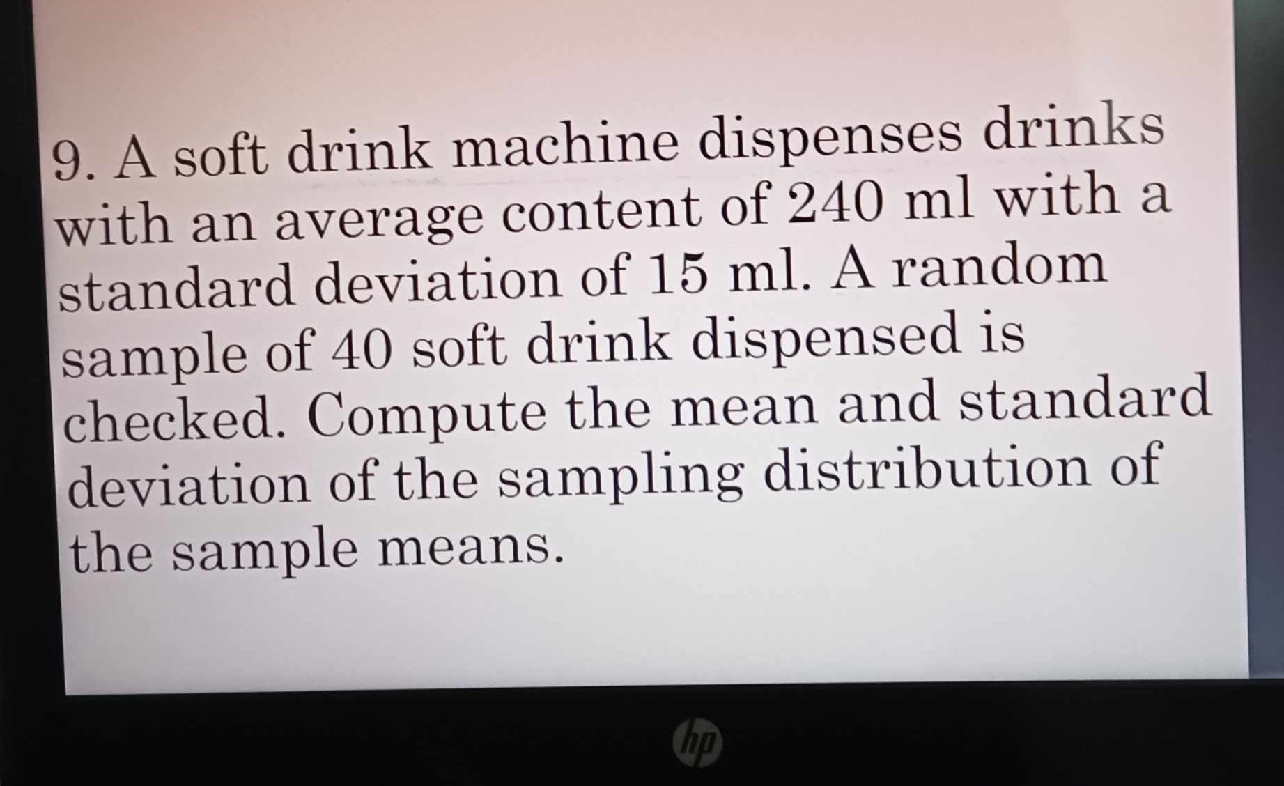 9. A soft drink machine dispenses drinks with an average content of 240 ml with a standard deviation of 15 ml. A random sample of 40 soft drink dispensed is checked. Compute the mean and standard deviation of the sampling distribution of the sample means.