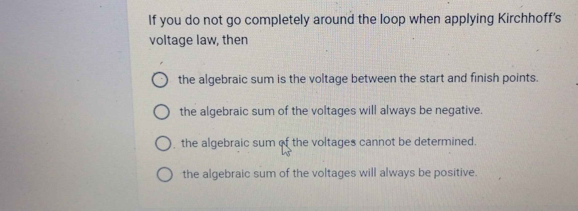 If you do not go completely around the loop when applying Kirchhoff's voltage law, then
the algebraic sum is the voltage between the start and finish points.
the algebraic sum of the voltages will always be negative.
the algebraic sum of the voltages cannot be determined.
the algebraic sum of the voltages will always be positive.