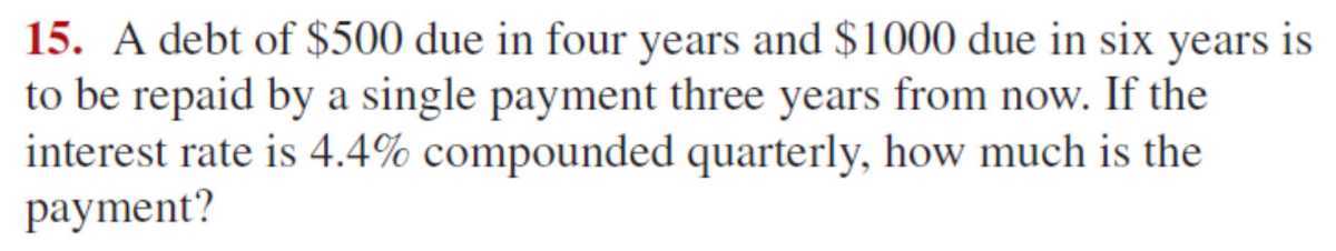 15. A debt of $ 500 due in four years and $ 1000 due in six years is to be repaid by a single payment three years from now. If the interest rate is 4.4 % compounded quarterly, how much is the payment?