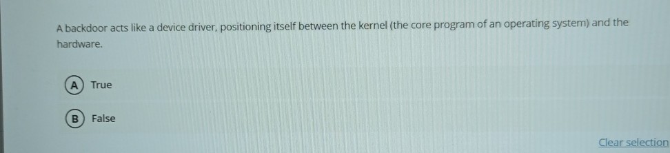 A backdoor acts like a device driver, positioning itself between the kernel (the core program of an operating system) and the hardware.
(A) True
(B) False
Clear selection