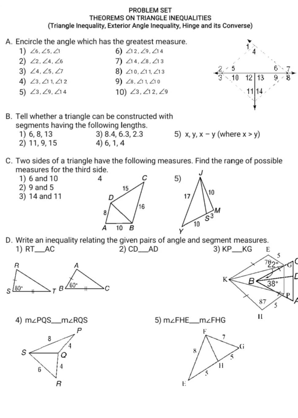 PROBLEM SET
THEOREMS ON TRIANGLE INEQUALITIES
(Triangle Inequality, Exterior Angle Inequality, Hinge and its Converse)
A. Encircle the angle which has the greatest measure.
1) ∠ 6, ∠ 5, ∠ 1
6) ∠ 12, ∠ 9, ∠ 14
B. Tell whether a triangle can be constructed with segments having the following lengths.
1) 6,8,13
3) 8.4,6.3,2.3
5) x, y, x-y( where x>y)
2) 11,9,15
4) 6,1,4
C. Two sides of a triangle have the following measures. Find the range of possible measures for the third side.
1) 6 and 10
2) 9 and 5
3) 14 and 11
5)
D. Write an inequality relating the given pairs of angle and segment measures.
1) R T  AC
2) C D  AD
3)
4) m ∠ P Q S  m ∠ R Q S
5) m∠FHE  m∠FHG