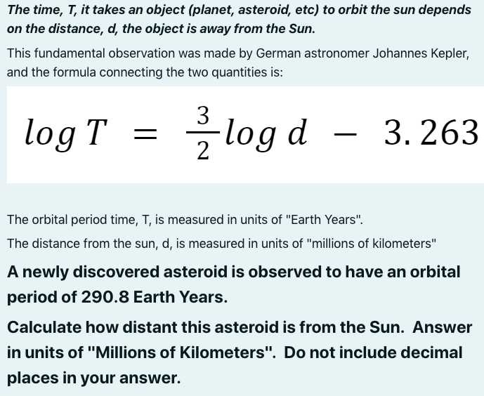 The time, T, it takes an object (planet, asteroid, etc) to orbit the sun depends on the distance, d, the object is away from the Sun.

This fundamental observation was made by German astronomer Johannes Kepler, and the formula connecting the two quantities is:

    log T=(3)/(2)log d-3.263


The orbital period time, T, is measured in units of "Earth Years".
The distance from the sun, d, is measured in units of "millions of kilometers"
A newly discovered asteroid is observed to have an orbital period of 290.8 Earth Years.

Calculate how distant this asteroid is from the Sun. Answer in units of "Millions of Kilometers". Do not include decimal places in your answer.