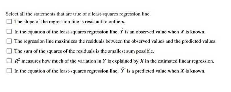 Select all the statements that are true of a least-squares regression line.
The slope of the regression line is resistant to outliers.
In the equation of the least-squares regression line, Ŷ is an observed value when X is known.
The regression line maximizes the residuals between the observed values and the predicted values.
The sum of the squares of the residuals is the smallest sum possible.
R^2 measures how much of the variation in Y is explained by X in the estimated linear regression.
In the equation of the least-squares regression line, Y is a predicted value when X is known.