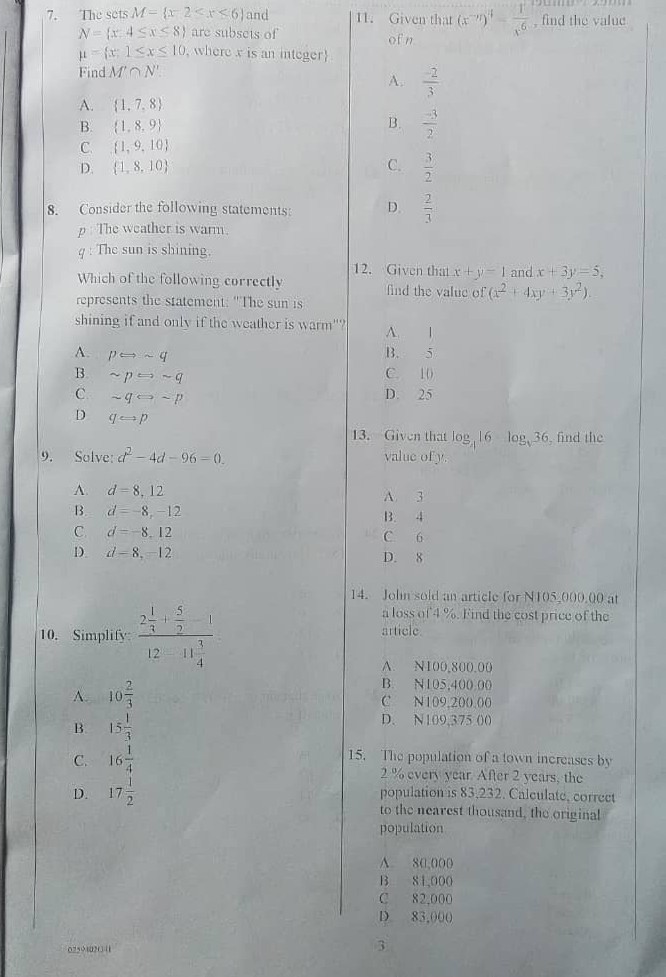 7. The sets M={x-2<x<6} and N={x+4 ≤ x<8} are subsels of μ={x: 1 ≤ x ≤ 10, where x is an integer } Find M^'∩ N^'.
A. {1,7,8}
B. {1,8,9}
C. {1,9,10}
D. {1,8,10}
8. Consider the following statements:
p. The weather is wann.
q : The sun is shining.
Which of the following correctly represents the statement: "The sun is shining if and only if the weather is warm"?
A. p ⟺∼ q

B ∼ p ⇋∼ q
C. ∼ q ↪∼ p

D q ↪ p
9. Solve: d^2-4 d-96=0.
A. d=8,12
B. d=-8,-12
C. d=8.12
1) d-8,-12
10. Simplify: (2 (1)/(3)+(5)/(2))/(12-11 (3)/(4))
A. 10 (2)/(3)

B 15 (1)/(3)
C. 16 (1)/(4)
D. 17 (1)/(2)
11. Given that (x^-7)^4-(1)/(x^6), find the value of n
A. (-2)/(3)
B. (-3)/(2)
C. (3)/(2)
D. (2)/(3)
12. Given that x+y-1 and x+3 y=5, find the value of (x^2+4 x y+3 y^2).
A. 1
B. 5
C. 10
D. 25
13. Given that log4 16 log5 36, find the value of y.

A 3
B. 4
C. 6
D. 8
14. Jolin sold an article for N 105,000,00 at a loss of 4 %. Find the cost price of the article.
A. N100,800,00
B. N105,400.00
(C) N109,20000
D. N109,37500
15. The population of a lown increases by 2% cvery year. After 2 years, the population is 83,232 . Calculate, correct to the nearest thousand, the original population

A 80,000
13 81,000
C 82,000
D) 83,000
0254020-4
3
