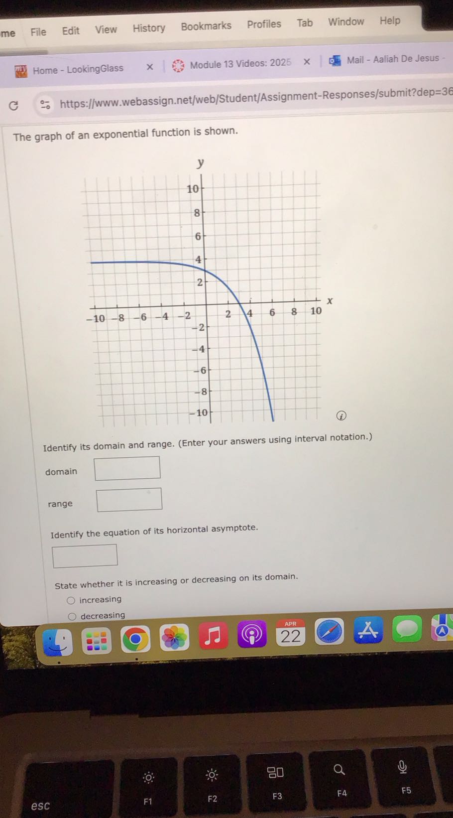 Home - LookingGlass
Module 13 Videos: 2025
Mail - Aaliah De Jesus -
https://www.webassign.net/web/Student/Assignment-Responses/submit?dep=36

The graph of an exponential function is shown.
(i)

Identify its domain and range. (Enter your answers using interval notation.)
domain □
range □
Identify the equation of its horizontal asymptote.
□
State whether it is increasing or decreasing on its domain.
increasing
decreasing
22
esc
F1
F2
F3
F4
F5