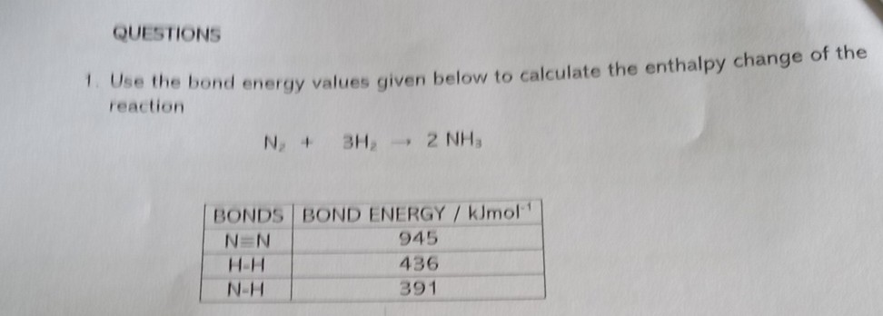 QUESTIONS
1. Use the bond energy values given below to calculate the enthalpy change of the reaction

    N2+3 H2→ 2 NH3


BONDS     BOND ENERGY / kJmol^-1 

N=N     945 

H-H     436 

N-H     391 

