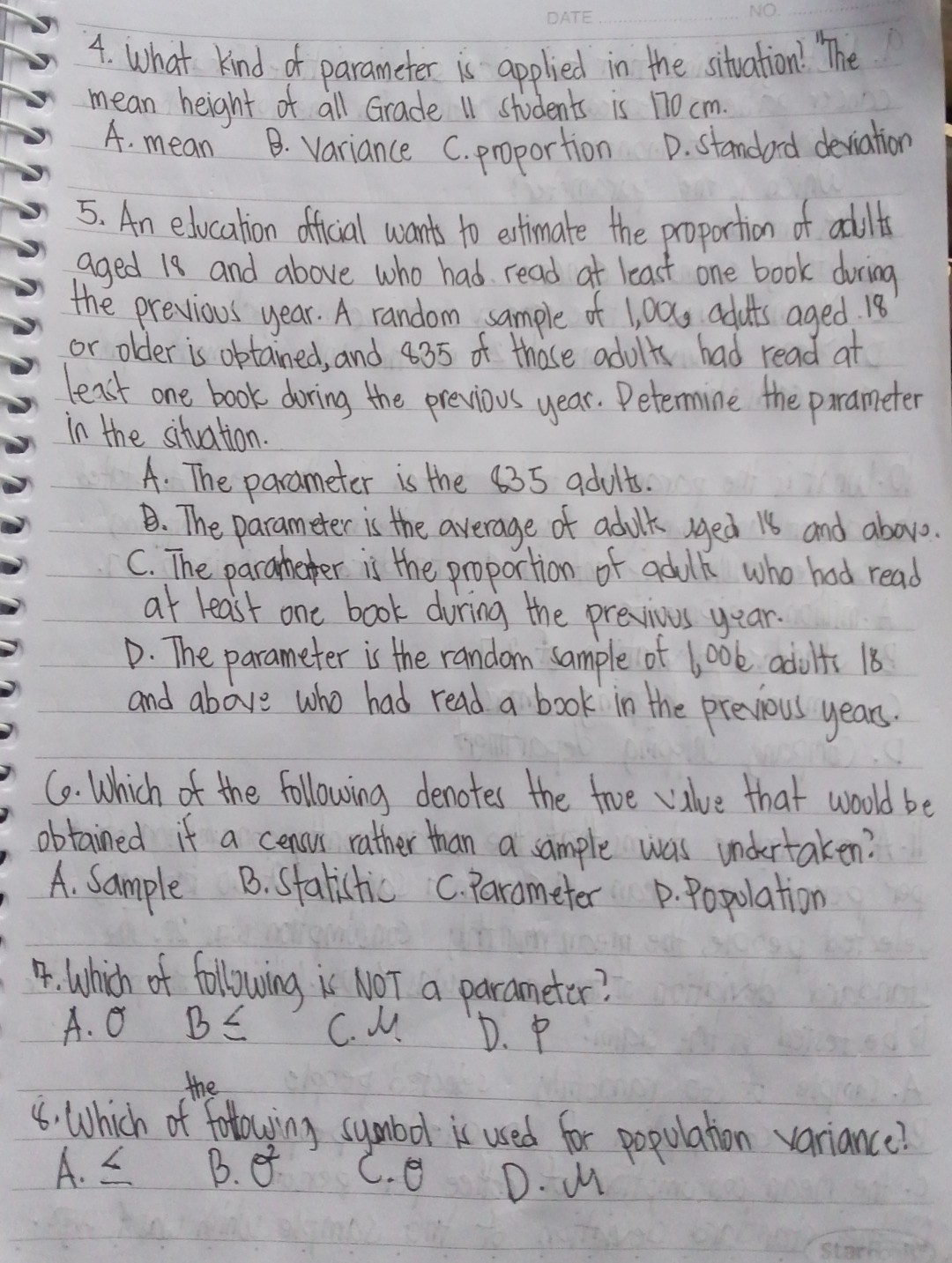 4. What kind of parameter is applied in the sitvation! "The mean height of all Grade II students is 170 cm .
A. mean B. Variance C.proportion D.Standord deviation
5. An education official wants to estimate the proportion of adults aged is and above who had read at least one book during the previous year. A random sample of 1,00 , aduts aged 18 or older is uptained, and 835 of those adults had read at lexit one book doring the previous year. Petermine the parameter in the situation.
A. The parameter is the $ 35 adults.
B. The parameter is the average of adulk yed is and abov. C. The paramater is the proportion of adults who hod read at least one book during the previvus year.
D. The parameter is the random sample of 100 e adults 18 and above who had read a book in the previous years.
6. Which of the following denotes the true value that would be obtained it a cencus rather than a sample was undertaken? A. Sample B.Statistic C.Parameter P.Population
7. Which of following is NOT a parameter? A.O B ≤ C.J. D.P
8. Which of fotowing symbod is used for population variance? A. ≤ B. θ^2 C. θ D. M