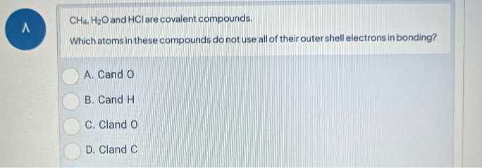 A CH4, H2O and HCl are covalent compounds.
Which atoms in these compounds do not use all of their outer shell electrons in bonding?
A. Cand O
B. Cand H
C. Cland 0
D. Cland C