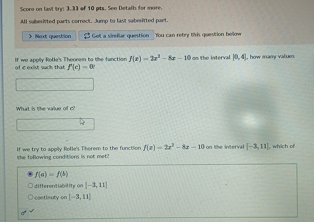 Score on last try: 3 . 3 3 of 1 0 pts. See Details for more.
All submitted parts correct. Jump to last submitted part.
Next question
Get a similar question
You can retry this question below

If we apply Rolle's Theorem to the function f(x)=2 x^2-8 x-10 on the interval [0,4], how many values of c exist such that f^'(c)=0 ?
□

What is the value of c ?
□

If we try to apply Rolle's Thorem to the function f(x)=2 x^2-8 x-10 on the interval [-3,11], which of the following conditions is not met?
f(a)=f(b)
differentiability on [-3,11]
continuty on [-3,11]
σ^∘