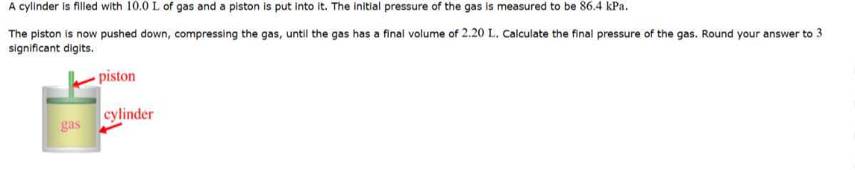 A cylinder is filled with 10.0 L of gas and a piston is put into it. The initial pressure of the gas is measured to be 86.4 kPa .
The piston is now pushed down, compressing the gas, until the gas has a final volume of 2.20 L . Calculate the final pressure of the gas. Round your answer to 3 significant digits.
