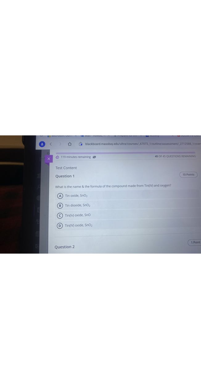 blackboard.massbay edu/ultra/courses/67072.1/outline/assessment/22712598:1/0ven
119 minutes remaining
45 OF 45 QUESTIONS REMAINING

Test Content
Question 1
10 Points

What is the name & the formula of the compound made from Tin(IV) and oxygen?
(A) Tin oxide, SnO2
(B) Tin dioxide, SnO2
(C) Tin(IV) oxide, SnO
(D) Tin(IV) oxide, SnO2

1 Point
Question 2