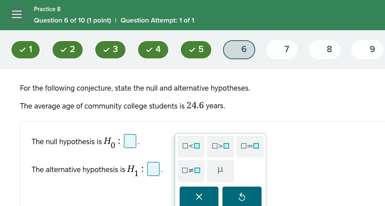 Practice 8
Question 6 of 10 (1 point) | Question Attempt: 1 of 1
(1) 2 ∨ 3 ∨ 4>5>6>7

For the following conjecture, state the null and alternative hypotheses.
The average age of community college students is 24.6 years.

The null hypothesis is H0 : □ .

    □<□   □>□   □=□


The alternative hypothesis is H1 : □ . □
□ ≠ □ μ