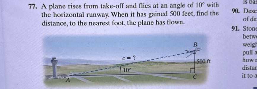 77. A plane rises from take-off and flies at an angle of 10^∘ with the horizontal runway. When it has gained 500 feet, find the distance, to the nearest foot, the plane has flown.