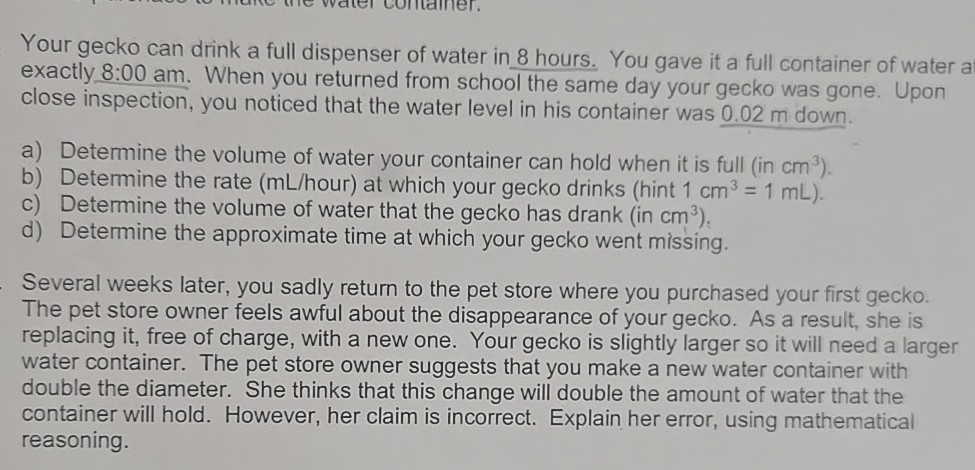 Your gecko can drink a full dispenser of water in 8 hours. You gave it a full container of water a exactly 8:00 am. When you returned from school the same day your gecko was gone. Upon close inspection, you noticed that the water level in his container was 0.02 m down.
a) Determine the volume of water your container can hold when it is full (in cm^3 ).
b) Determine the rate ( mL / hour) at which your gecko drinks (hint 1  cm^3=1  mL ).
c) Determine the volume of water that the gecko has drank (in cm^3 ).
d) Determine the approximate time at which your gecko went missing.

Several weeks later, you sadly return to the pet store where you purchased your first gecko. The pet store owner feels awful about the disappearance of your gecko. As a result, she is replacing it, free of charge, with a new one. Your gecko is slightly larger so it will need a larger water container. The pet store owner suggests that you make a new water container with double the diameter. She thinks that this change will double the amount of water that the container will hold. However, her claim is incorrect. Explain her error, using mathematical reasoning.