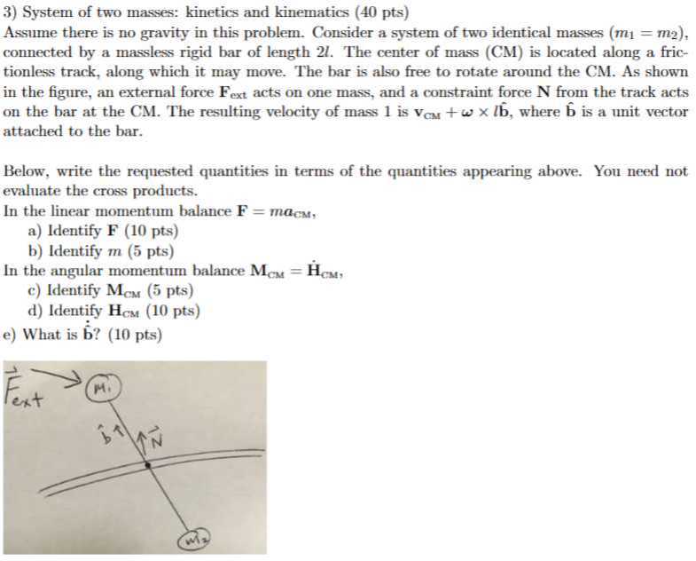 3) System of two masses: kinetics and kinematics ( 40 pts )

Assume there is no gravity in this problem. Consider a system of two identical masses ( m1=m2 ), connected by a massless rigid bar of length 2 l. The center of mass (CM) is located along a frictionless track, along which it may move. The bar is also free to rotate around the CM. As shown in the figure, an external force 𝐅ext acts on one mass, and a constraint force 𝐍 from the track acts on the bar at the CM. The resulting velocity of mass 1 is 𝐯CM+ω×l𝐛̂, where 𝐛̂ is a unit vector attached to the bar.

Below, write the requested quantities in terms of the quantities appearing above. You need not evaluate the cross products.
In the linear momentum balance 𝐅=m aCm,
a) Identify 𝐅 ( 10 pts)
b) Identify m (5 pts)

In the angular momentum balance 𝐌CM=𝐇̇CM,
c) Identify 𝐌CM(5 pts)
d) Identify 𝐇Cm(10 pts)
e) What is 𝐛̇̂̇ ? ( 10 pts)