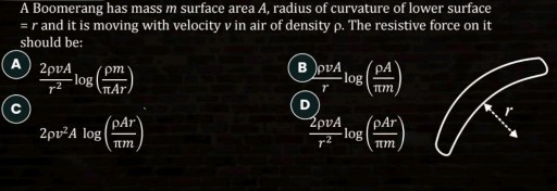 A Boomerang has mass m surface area A, radius of curvature of lower surface =r and it is moving with velocity v in air of density ρ. The resistive force on it should be:
A (2 ρ v A)/(r^2)log((ρ m)/(π A r))
C

    2 ρ v^2 A log((ρ A r)/(π m))

