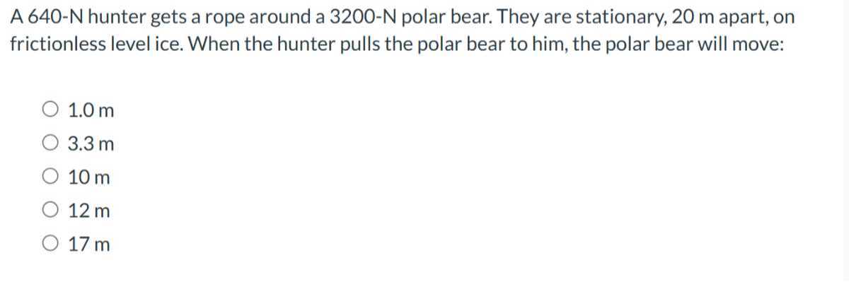 A 640-N hunter gets a rope around a 3200-N polar bear. They are stationary, 20 m apart, on frictionless level ice. When the hunter pulls the polar bear to him, the polar bear will move:
1.0 m
3.3 m
10 m
12 m
17 m