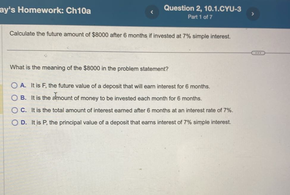 ay's Homework: Ch10a
Question 2, 10.1.CYU-3
Part 1 of 7

Calculate the future amount of $ 8000 after 6 months if invested at 7 % simple interest.

What is the meaning of the $ 8000 in the problem statement?
A. It is F, the future value of a deposit that will earn interest for 6 months.
B. It is the ofmount of money to be invested each month for 6 months.
C. It is the total amount of interest earned after 6 months at an interest rate of 7 %.
D. It is P , the principal value of a deposit that earns interest of 7 % simple interest.