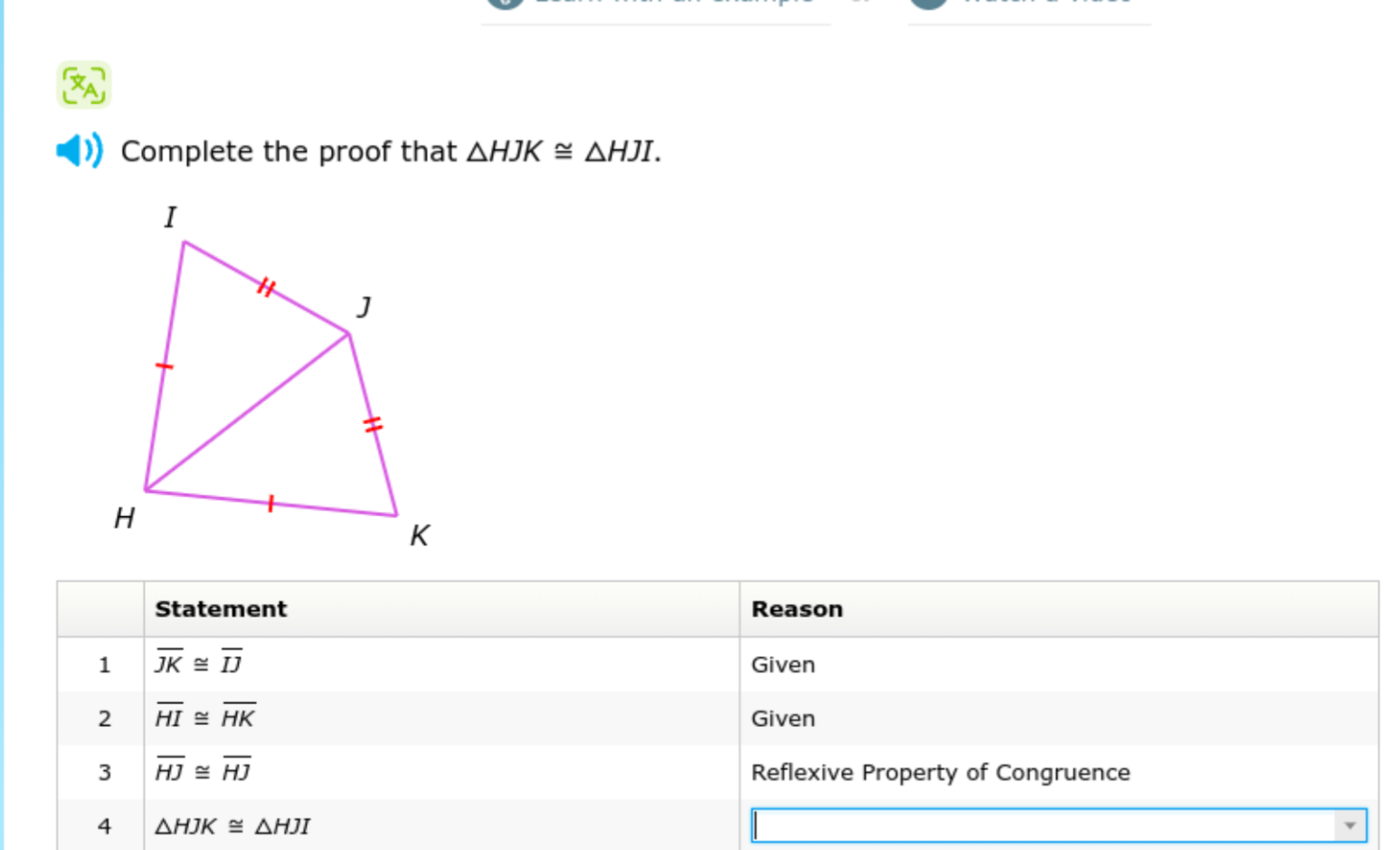 Complete the proof that H J K ≅Δ H J I.

    Statement     Reason 

1     J K≅I J     Given 

2     H I≅H K     Given 

3     H J≅H J     Reflexive Property of Congruence 

4     H J K ≅ H J I     

