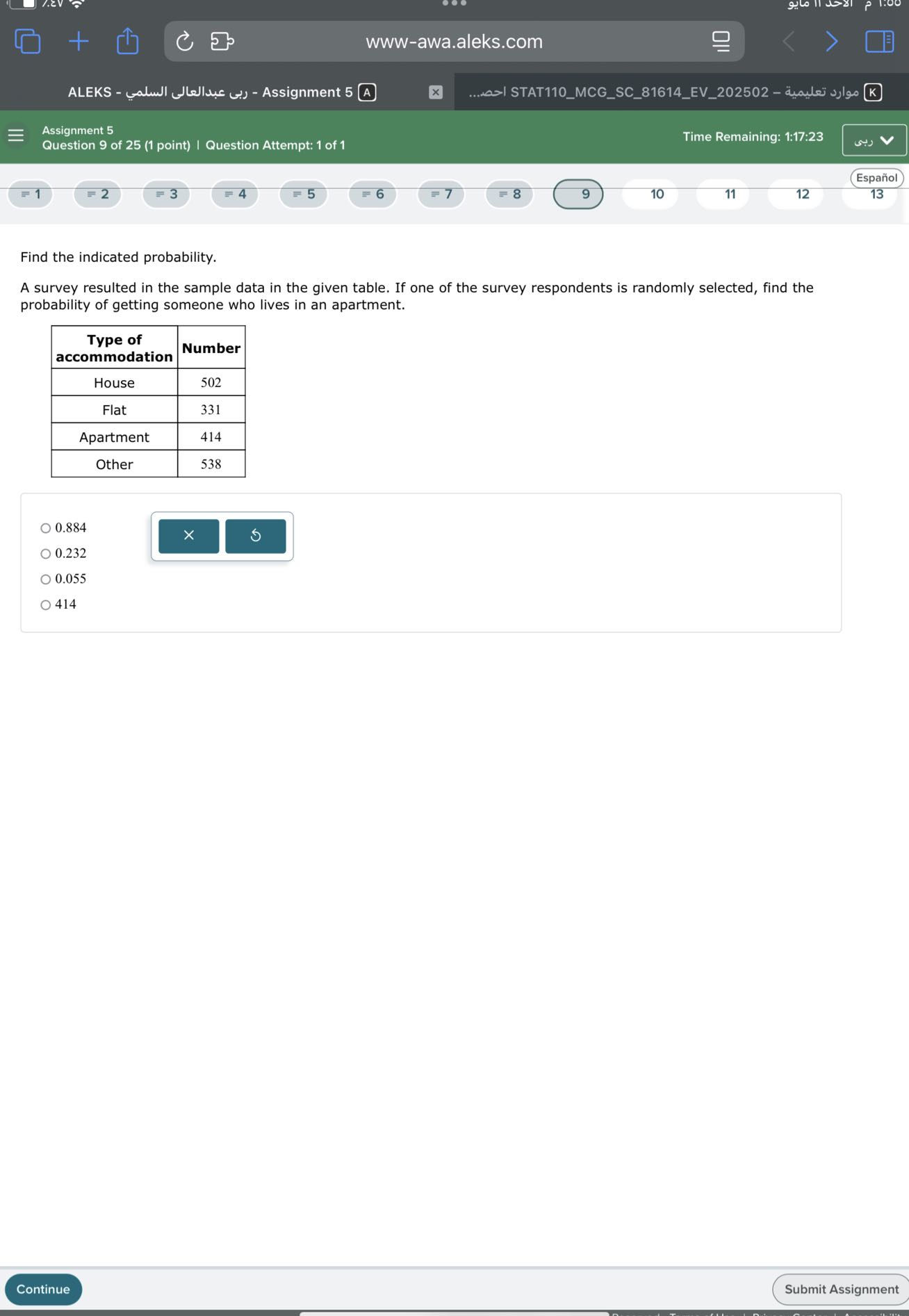 www-awa.aleks.com
ALEKS - ??? ????????? ?????? - Assignment 5 A
???... STAT110MCGSC81614EV202502 - ????? ??????? K
Assignment 5
Question 9 of 25 (1 point) | Question Attempt: 1 of 1
Time Remaining: 1:17:23
Español
=1
2
≡ 3
≡ 4
5
=6
9
10
11
12
13

Find the indicated probability.
A survey resulted in the sample data in the given table. If one of the survey respondents is randomly selected, find the probability of getting someone who lives in an apartment.

 
Type of 

accommodation
     Number 

House     502 

Flat     331 

Apartment     414 

Other     538 


0.884
0.232
0.055
414
Continue
Submit Assignment