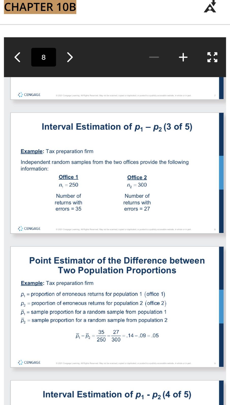 CHAPTER 10B

8
CENGAGE
02021 Cergage Leaming. Ad Rights Reserved. May not be scanred, copied of dupicated, of posted to a putely accessible websile, in whole or in part.

Interval Estimation of p1-p2 (3 of 5)

Example: Tax preparation firm
Independent random samples from the two offices provide the following information:

Office 1
n1=250
Number of returns with errors =35

Office 2
n2=300
Number of returns with errors =27
CENGAGE
© 2021 Cengage teaming. Ad Righte Reserved. May not be scanned, copied of duplicated, or pouted to a publicy accousible wibsias, in whole or in part.

Point Estimator of the Difference between Two Population Proportions

Example: Tax preparation firm
p1= proportion of erroneous returns for population 1 (office 1)
p2= proportion of erroneous returns for population 2 (office 2)
p̅1= sample proportion for a random sample from population 1
p̅2= sample proportion for a random sample from population 2

    p̅1-p̅2=(35)/(250)-(27)/(300)=.14-.09=.05

CENGAGE
© 2021 Cergage Learning. Ad Rights Reserved. May not be scanned, copied or duplicated, or posted lo a publichy accessible wobsise, in whole or in part.
Interval Estimation of p1-p2 (4 of 5)