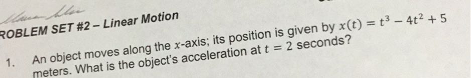 ROBLEM SET #2 - Linear Motion
1. An object moves along the x-axis; its position is given by x(t)=t^3-4 t^2+5 meters. What is the object's acceleration at t=2 seconds?