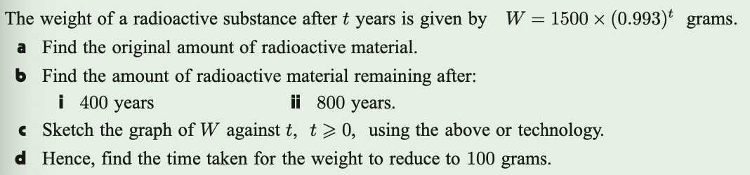 The weight of a radioactive substance after t years is given by W=1500 ×(0.993)^t grams.
a Find the original amount of radioactive material.
b Find the amount of radioactive material remaining after:
i 400 years
ii 800 years.
c Sketch the graph of W against t, t ⩾ 0, using the above or technology.
d Hence, find the time taken for the weight to reduce to 100 grams.