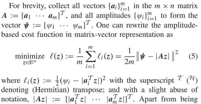 For brevity, collect all vectors {ai}i=1^m in the m × n matrix A:=[
    a1   ⋯   am
]^𝒯, and all amplitudes {ψi}i=1^m to form the vector ψ:=[
    ψ1   ⋯   ψm
]^𝒯. One can rewrite the amplitudebased cost function in matrix-vector representation as

    z ∈ℝ^nminimizeℓ(z):=(1)/(m)∑i=1^mℓi(z)=(1)/(2 m)ψ-|Az|^2

where ℓi(z):=(1)/(2)(ψi-|ai^𝒯 z|)^2 with the superscript ^𝒯(^ℋ) denoting (Hermitian) transpose; and with a slight abuse of notation, |A z|:=[|a1^𝒯 z| ⋯|am^𝒯 z|]^𝒯. Apart from being