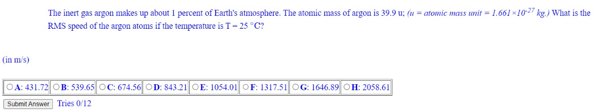 The inert gas argon makes up about 1 percent of Earth's atmosphere. The atomic mass of argon is 39.9 u; (u=. atomic mass unit =1.661 × 10^-27 kg. ) What is the RMS speed of the argon atoms if the temperature is T=25^∘C ?

A: 431.72
B: 539.65
C: 674.56
D: 843.21
E: 1054.01
F F: 1317.51
G: 1646.89
H: 2058.61
Submit Answer
Tries 0 / 12