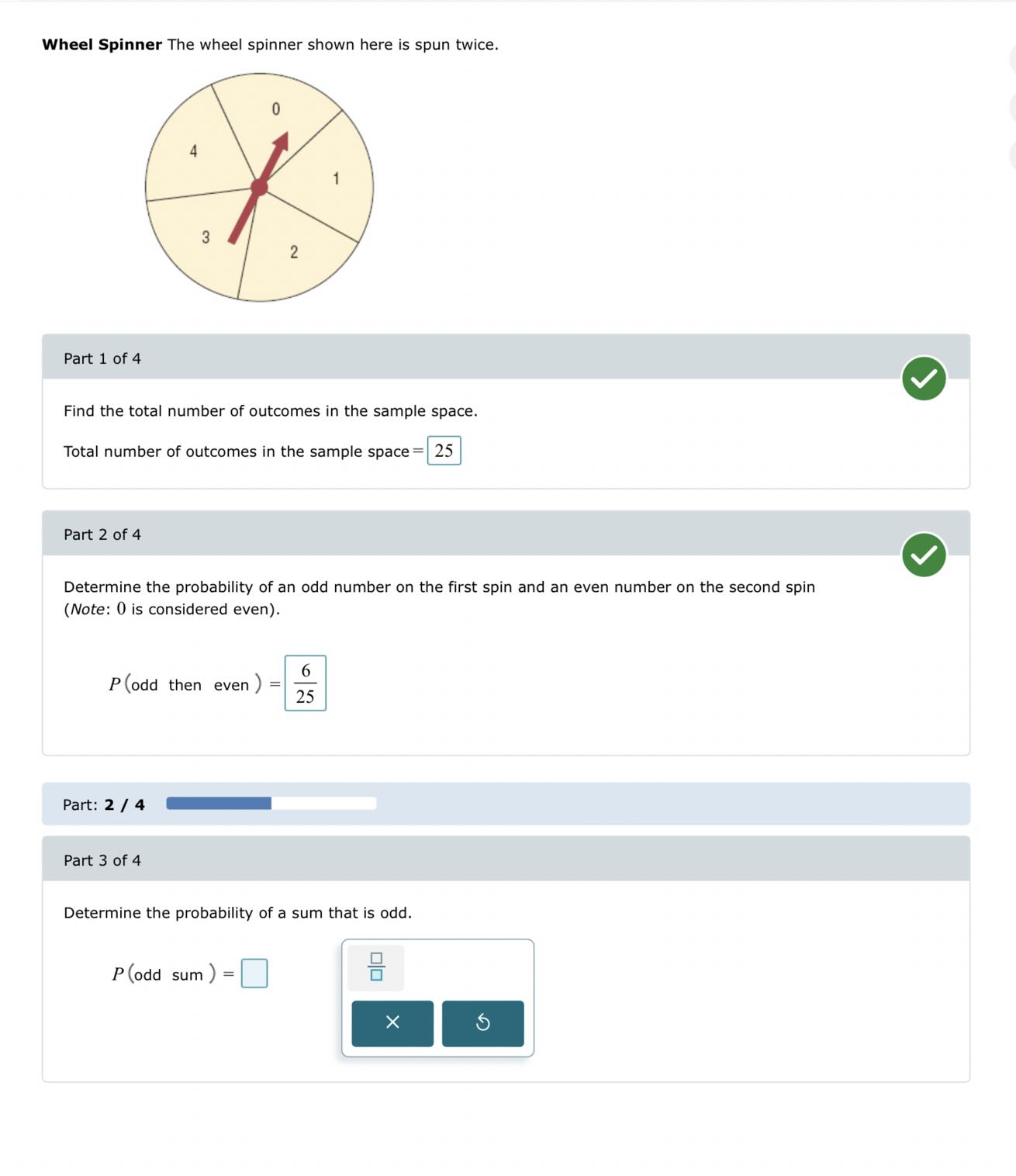 Wheel Spinner The wheel spinner shown here is spun twice.

Part 1 of 4

Find the total number of outcomes in the sample space.
Total number of outcomes in the sample space = □ 25

Part 2 of 4

Determine the probability of an odd number on the first spin and an even number on the second spin
(Note: 0 is considered even).

    P( odd then even )=(6)/(25)


Part: 2 / 4

Part 3 of 4

Determine the probability of a sum that is odd.

    P( odd sum )=□
