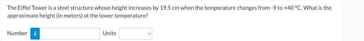 The Eiffel Tower is a steel structure whose height increases by 19.5 cm when the temperature changes from -9 to +40^∘C. What is the approximate height (in meters) at the lower temperature?

Number □ Units □