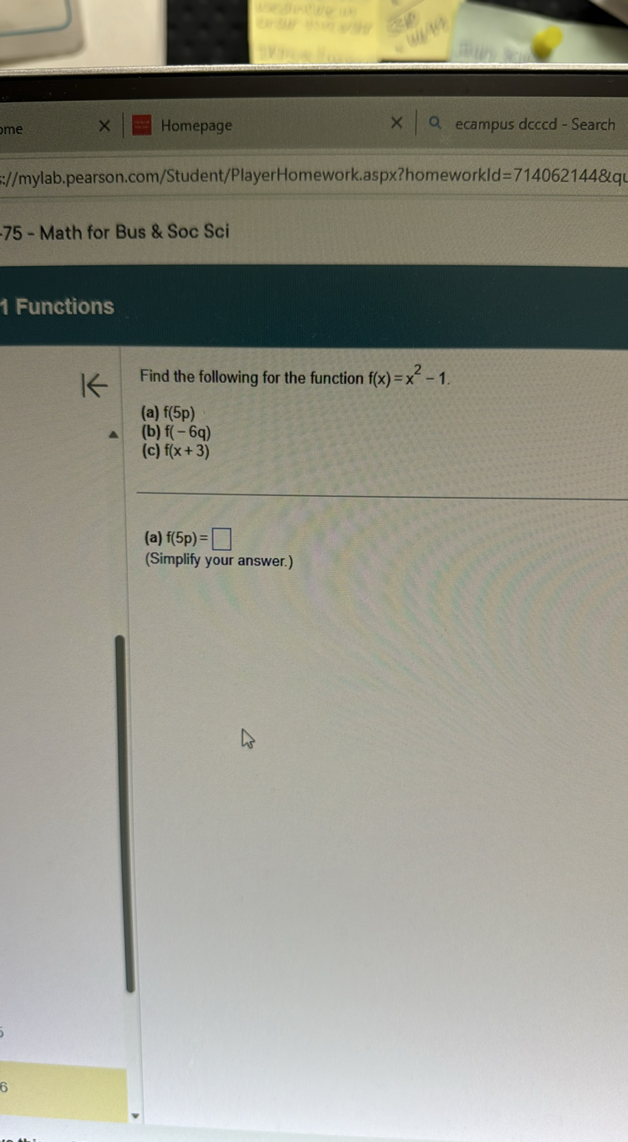 Homepage
ecampus dcccd - Search
://mylab.pearson.com/Student/PlayerHomework.aspx?homeworkld=714062144&qL
75 - Math for Bus & Soc Sci

1 Functions

Find the following for the function f(x)=x^2-1.
(a) f(5 p)
(b) f(-6 q)
(c) f(x+3)
(a) f(5 p)= ?
(Simplify your answer.)