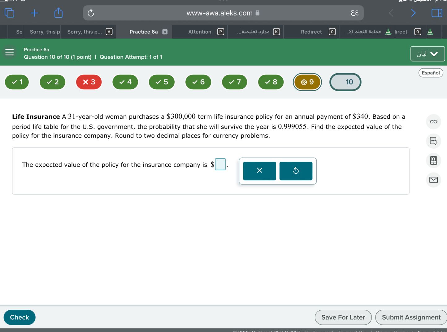 www-awa.aleks.com
??
So
Sorry, this p
Sorry, this p...
A
Practice 6a
Attention
????? ???????
Redirect
????? ?????? ???.
lirect
Practice 6a
Question 10 of 10 (1 point) | Question Attempt: 1 of 1
????
Español
1
2
3
4
5
6
7
8
9
10

Life Insurance A 31-year-old woman purchases a $300,000 term life insurance policy for an annual payment of $340. Based on a period life table for the U.S. government, the probability that she will survive the year is 0.999055 . Find the expected value of the policy for the insurance company. Round to two decimal places for currency problems.

The expected value of the policy for the insurance company is $ □ . □
□ 5
Check
Save For Later
Submit Assignment