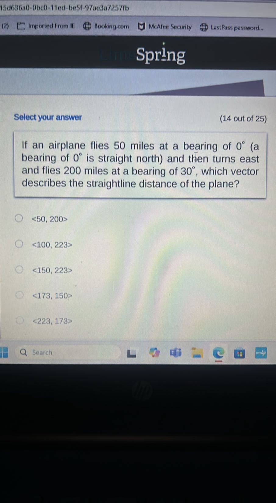 15 d 636 a 0-0 b c 0-11 e d-b e 5 f-97 a e 3 a 7257 fb
Imported from if
Booking,com
McAfee Searity
LastPass password.,

Spring

Select your answer
(14 out of 25 )
If an airplane flies 50 miles at a bearing of 0^∘ (a bearing of 0^∘ is straight north) and then turns east and flies 200 miles at a bearing of 30^∘, which vector describes the straightline distance of the plane?
<50, 200>
<100, 223>
<150,223>
<173,150>
<223,173>
Search