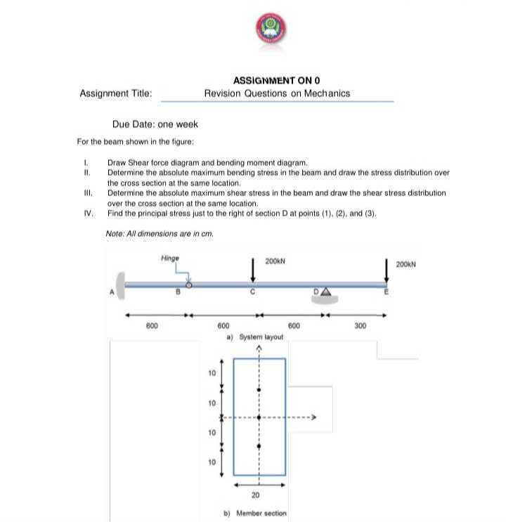 ASSIGNMENT ON 0
Assignment Title:
Revision Questions on Mechanics

Due Date: one week
For the beam shown in the figure;
1. Draw Shear force diagram and bending moment diagram.
II. Determine the absolute maximum bending stress in the beam and draw the stress distribution over the cross section at the same location.
III. Determine the absolute maximum shear stress in the beam and draw the shear stress distribution over the cross section at the same location.
IV. Find the principal stress just to the right of section D at points (1), (2), and (3),

Note: All dimensions are in cm .